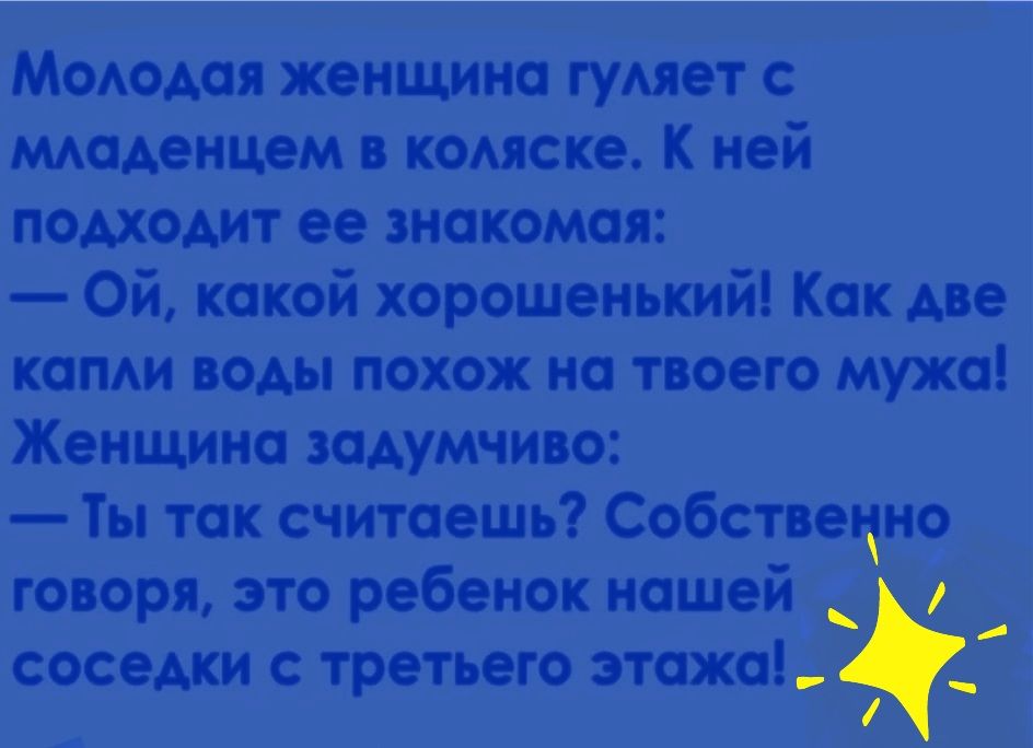 Молодая женщина гуляет с младенцем в коляске. К ней подходит ее знакомая:  ой, какой хорошенький! Как две капли воды похож на твоего мужа! Женщина задумчиво:  ты так считаешь? Собственно говоря, это ребенок нашей  . Соседки с третьего этажа!