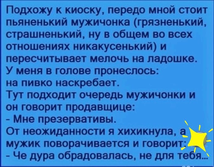 Подхожу к киоску передо мной стоит пьяненький мужичонка грязненький страшненький ну в общем во всех отношениях иикакусенький и пересчитывает мелочь на ладошке У меня в голове пронешось на ПИВКО иаскребает Тут подходит очередь мужичонки и он говорит продавщица Мне првзврвативы ОТ МВОХИддНМОСТИ Я ХИХИКМУПЗ мужик поворачивается и говорит Че дура обрадовалась не для