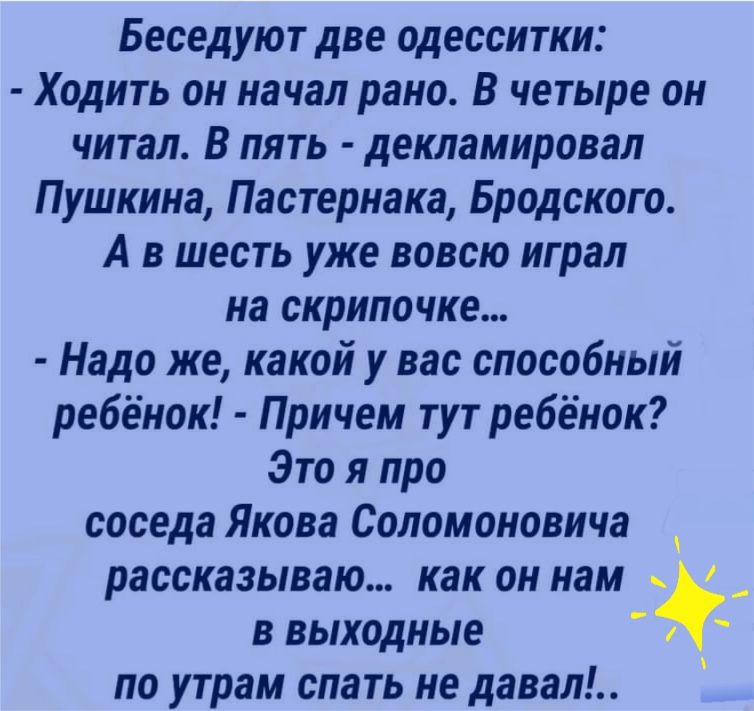 Беседуют две одесситки Ходить он начал рано В четыре он читал в пять декламировал Пушкина Пастернака Бродского А в шесть уже вовсю играл на скрипочке Надо же какой у вас способный ребёнок Причем тут ребёнок Это я про соседа Якова Соломоновича рассказываю как он нам в выходные по утрам спать не давал