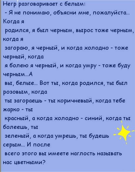 Негр разговаривает с белым Я не понимаю объясни мне пожалуйста Когда я родился я был черным вырос тоже черным когда я загораю я черный и когда олодно тоже черный когда я болею я черный и когда умру тоже буду чернымА вы белые Вот ты когда родился ты был розовым когда ты загораешь ты коричневый когда тебе жарко ты красный а когда холодно синий когдаты болеешь ты зеленый а когда умрешь ты будешь серы