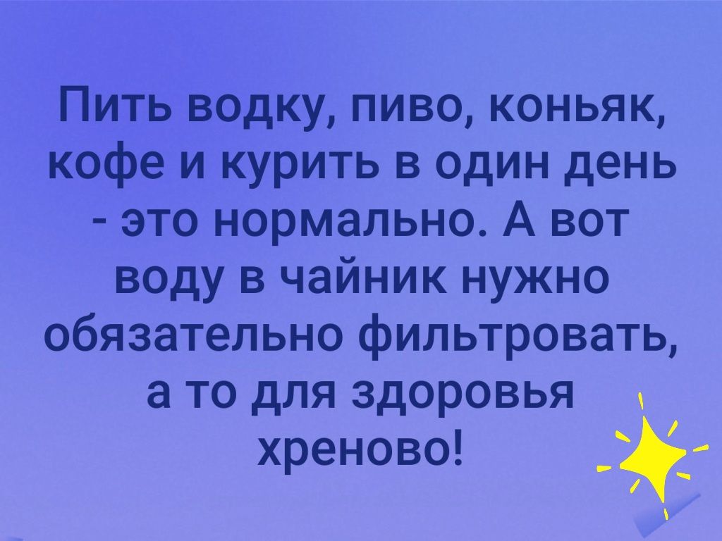 Пить водку пиво коньяк кофе и курить в один день это нормально А вот воду в чайник нужно обязательно фильтровать а то для здоровья хреново