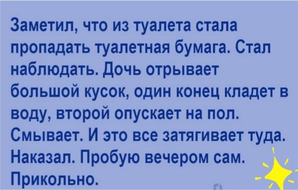 Заметил что из туалета стала пропадать туалетная бумага Стал наблюдать Дочь отрывает большой кусок один конец кладет в воду второй опускает на пол Смывает И это все затягивает туда Наказал Пробую вечером сам _ Прикольно