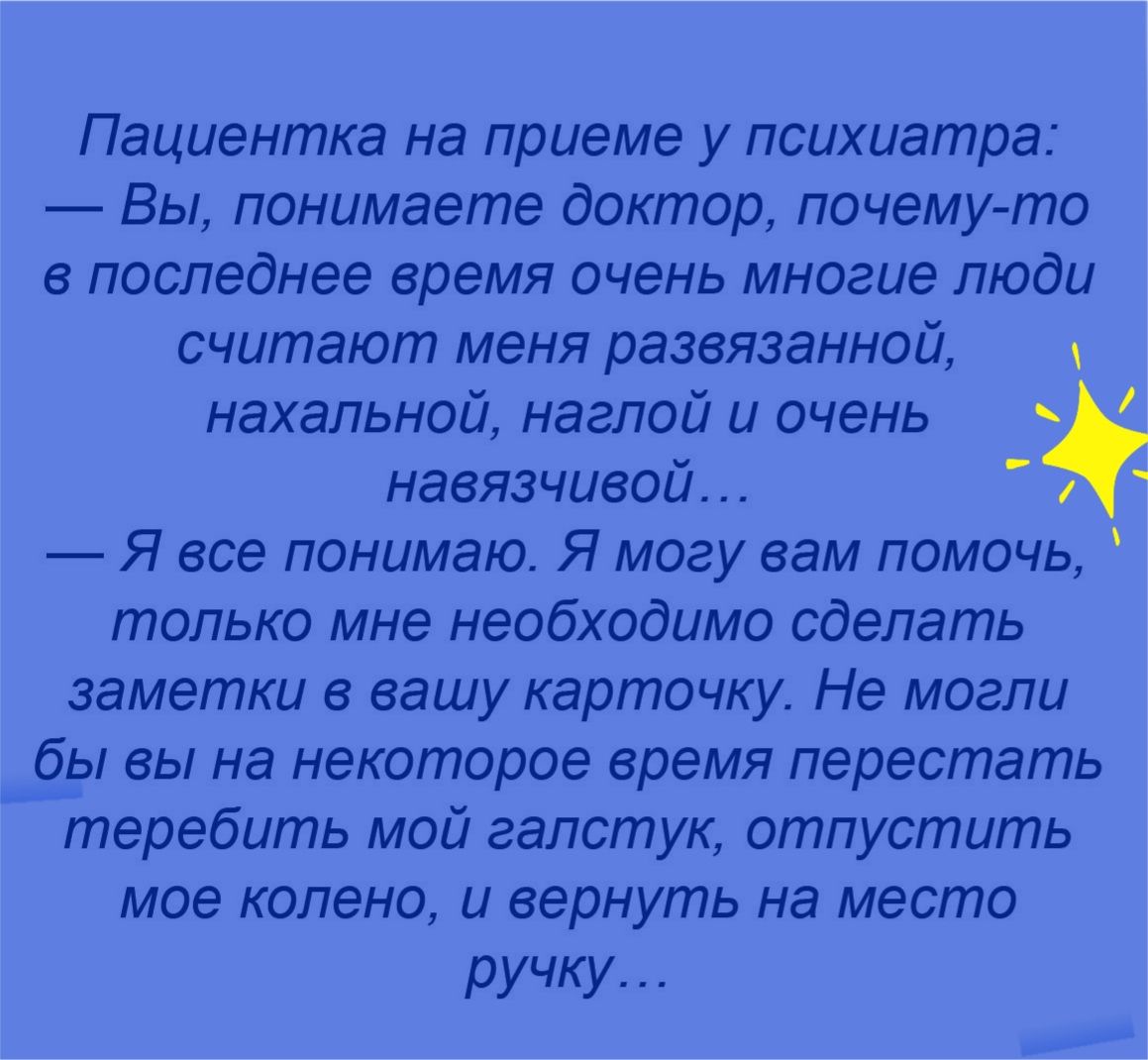 Пациентка на приеме у психиатра Вы понимаете доктор почемуто в последнее время очень многие люди считают меня развязанной нахальной наглой и очень навязчивой 1 Я все понимаю Я могу вам помочь только мне необходимо сделать заметки в вашу карточку Не могли бы вы на некоторое время перестать теребить мой галстук отпустить мое колено и вернуть на место ручку