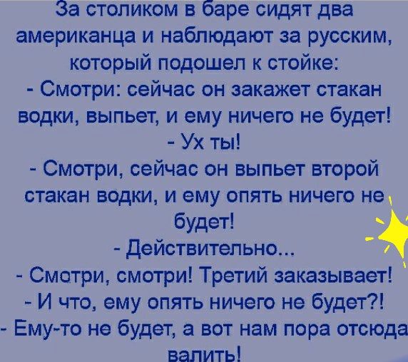 За столиком в баре сидят два американца и наблюдают за русским который подошел к стойке Смотри сейчас он закажет стакан водки выпьет и ему ничего не будет Ух ты Смотри сейчас он выпьет второй стакан водки и ему опять ничего не будет действительно Смотри смотри Третий заказывает И что ему опять ничего не будет Емуто не будет а вот нам пора отсюда валить