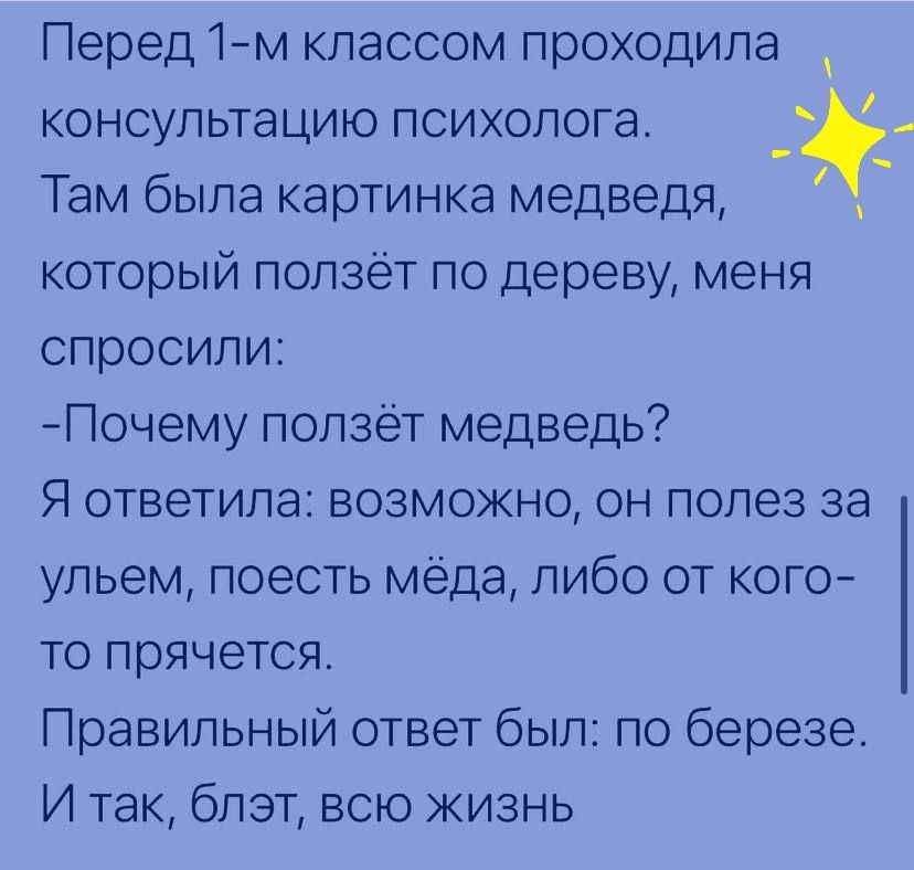 Перед 1м классом проходила консультацию психолога Там была картинка медведя который ползет по дереву меня спросили Почему ползет медведь Я ответила возможно он полез за ульем поесть мёда либо от кого то прячется Правильный ответ был по березе И так блэт всю жизнь