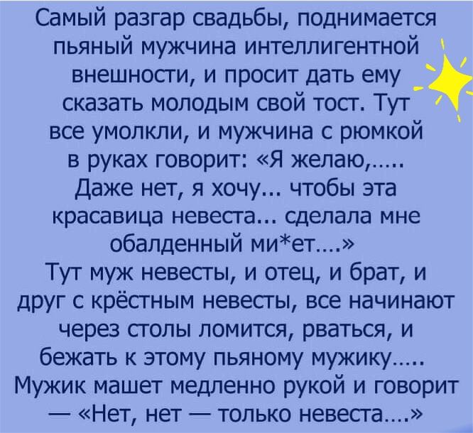 Самый разгар свадьбы поднимается пьяный мужчина интеллигентной внешносги и просит дать ему сказать молодым свой тосг Тут все умолкли и мужчина с рюмкой в руках говорит Я желаю Даже нет я хочу чтобы эта красавица невесга сделала мне обалденный миет Тут муж невесты и отец и брат и друг с крёстным невесты все начинают через столы ломится рваться и бежать к этому пьяному мукику Мужик машет медленно ру