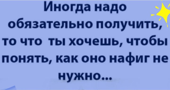 обязательно получить то что ты хочешь чтобы понять как оно нафиг не нужно Иногда надо