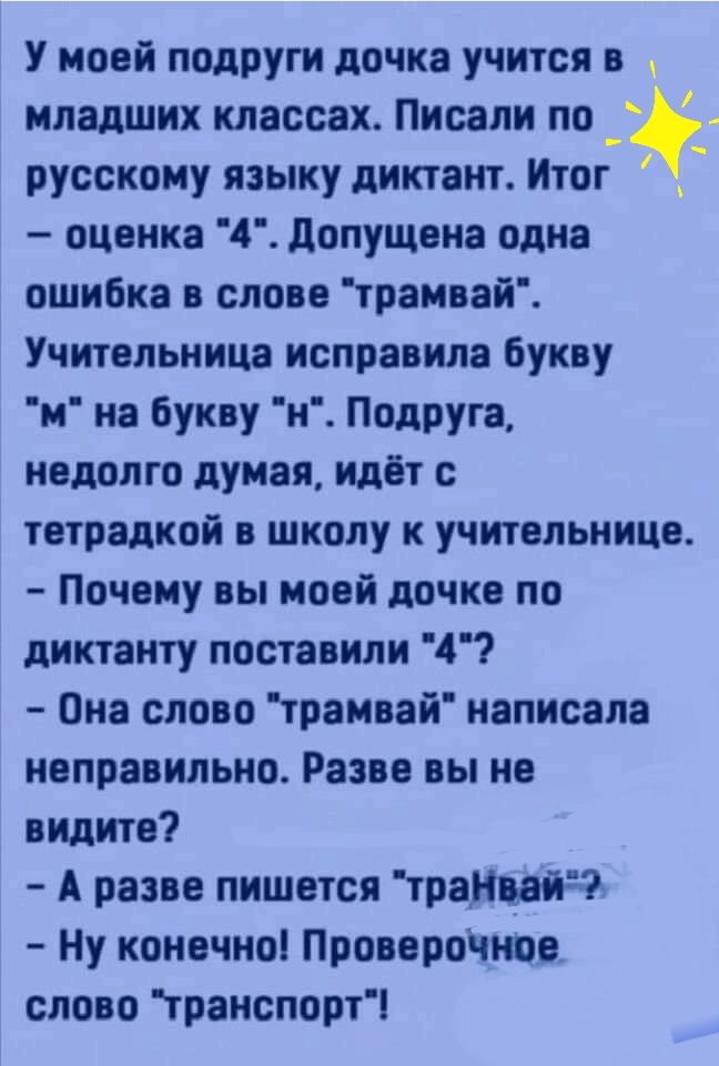 У моей подруги дочка учится в младших классах Писали по русскому языку диктант Итог __ оценка 4 допущена одна ошибка в слове трамвай Учительница исправила букву м на букву н Подруга недолго думая идёт с тетрадкой в школу к учительнице Почему вы моей дочке по диктанту поставили 4 Она слово трамвай написала неправильно Разве вы не ждите А разве пишется траНвдйЧ Ну конечноі Проверочнве слово гранспор