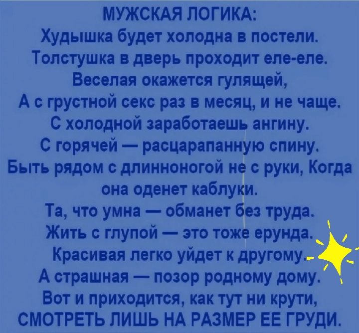 МУЖСКАЯ ЛОГИКА Худышка будет холодна постели Толстушка дверь проходит оле впо Веселая окажется гупящвй А грустной веко ра месяц и не чаще с холодной заработаешь ангину С горячей рясцаряпанную спину Быть рядом длинноногой не с руки Когда она оденет каблуки Та что умна обманет без труда Жить глупой это тоже ерунда _ Красивая легко уйдет дРУГОМУой А страшная позор родному дому Вот и приходится как ту