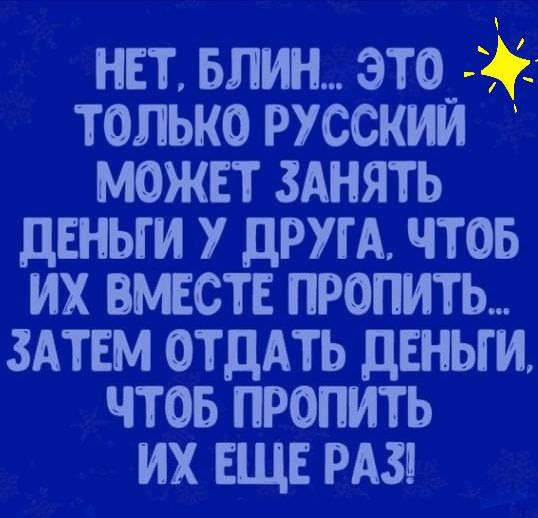 НЕТ БЛИН ЭТО_ ТОЛЬКО РУССКИМ МОЖЕТ ЗАНЯТЬ ЦЕНЫ И У ДРУГА ЧТОБ ИХ ВМЕСТЕ ПРОПИТЬ ЗАТЕМ ОТДАТЬ ДЕНЬГИ ЧТОБ ПРОПИТЬ ИХ ЕЩЕ РАЗ