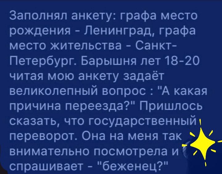 Заполняя анкету графа место рождения Ленинград графа место жительства Санкт Петербург Барышня лет1820 читая мою анкету задаёт великолепный вопрос А какая причина переезда Пришлось сказать что государственный переворот Она на меня так _ внимательно посмотрела и и спрашивает беженец