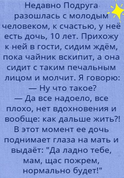 Недавно Подруга _ разошлась с молодым человеком к счастью у нее есть дочь 10 лет Прихожу ней в гости сидим ждём пока чайник вскипит а она сидит с таким печальным лицом и молчит Я говорю Ну что такое Да все надоело все плохо нет вдохновения и вообще как дальше жить В этот момент ее дочь поднимает глаза на мать и выдаёт Да ладно тебе мам щас пожрем нормально будет