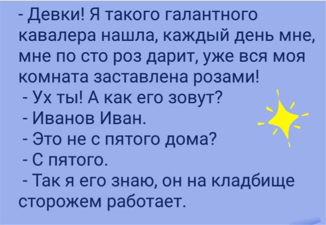девки Я такого галантного кавалера нашла каждый день мне мне по сто раз дарит уже вся моя комната заставлена розами Ух ты А как его зовут Иванов Иван Это не с пятого дома С пятого Так я его знаю он на кладбище сторожем работает