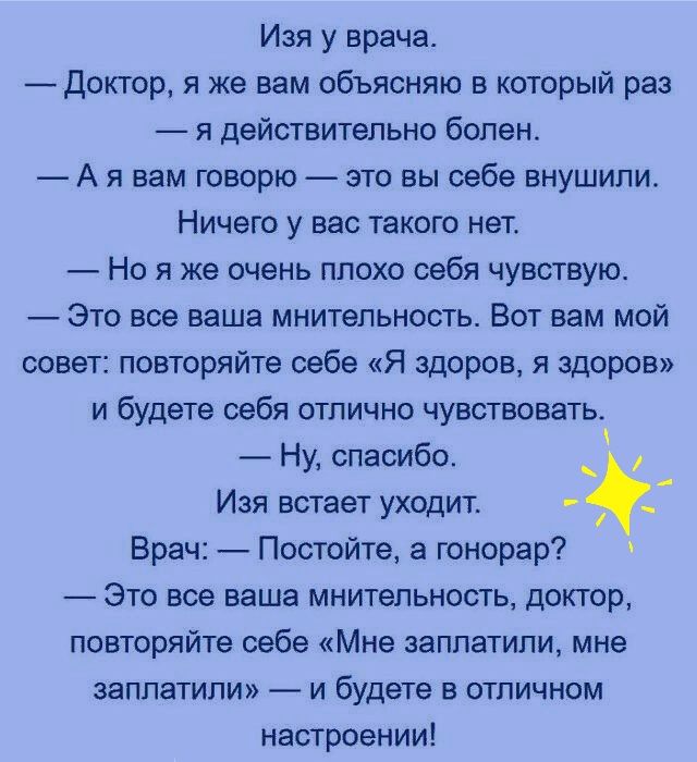 Изя у врача доктор я же вам объясняю в который раз я действительно болен А я вам говорю это вы себе внушили Ничего у вас такого нет Но я же очень плохо себя чувствуют Это все ваша мнительность Вот вам мой совет повторяйте себе Я здоров я здоров и будете себя отлично чувствовать Ну спасибо Изя встает уходит Врач Постойте а гонорар Это все ваша мнительность доктор повторяйте себе Мне заплатили мне з
