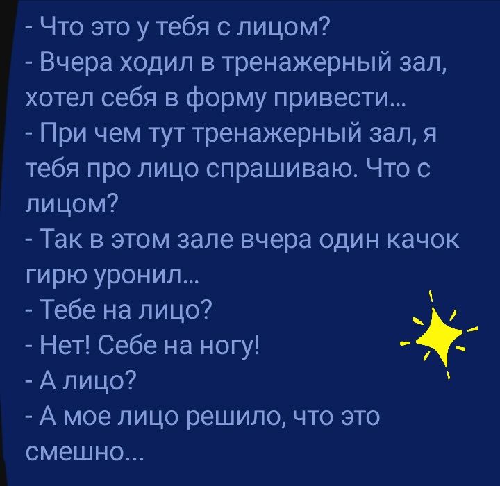 Что это у тебя с лицом Вчера ходил в тренажерный зал хотел себя в Форму привести При чем тут тренажерный зал я тебя про лицо спрашиваю Что с лицом Так в этом зале вчера один качок гирю уронил Тебе на лицо Нет Себе на ногу А лицо А мое лицо решило что это смешно