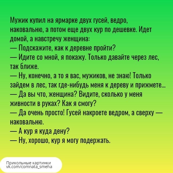 Мужик купил на ярмарке двух гусей ведро наковальню а потом еще двух кур по дешевке Идет домой а навстречу женщина Подскажите как к деревне пройти Идите со мной я покажу Только давайте через лес так ближе Ну конечно а то я вас мужиков не знаю Только зайдем в лес так где нибудь меня к дереву и прижмете Да вы что женщина Видите сколько у меня живности в руках Как я смогу Да очень просто Гусей накроет