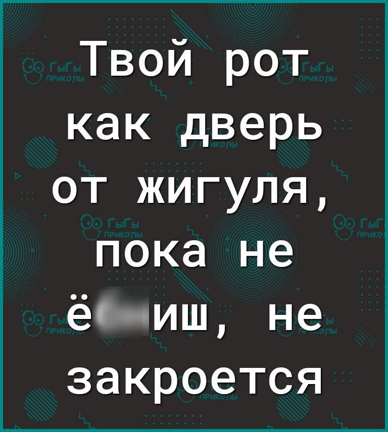 Твой рот как дверь от жигуля пока не ёс иш не закроется
