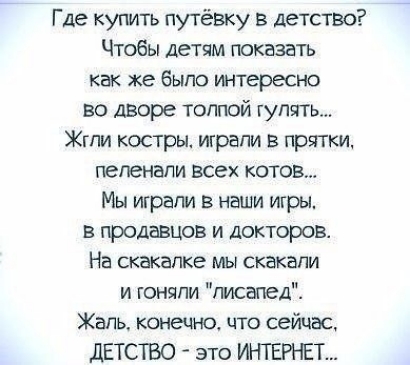 Где купить ПуТёВКу в детство Чтобы детям показать как же было интересно во дворе толпой гулять Жгпи костры итрапи в прятки пепенапи всех котов Мы играли в наши игры в продавцов и докторов На скакалка мы скакали и гоняли писвпед Жаль конецно что сейчас дЕТСТВО это ИНТЕРНЕТ