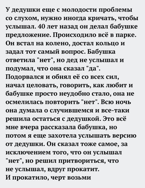 У дедушки еще с молодости проблемы со слухом нужно иногда кричать чтобы услышал 40 лет назад он делал бабушке предложение Происходило всё в парке Он встал на колено достал кольцо и задал тот самый вопрос Бабушка ответила нет но дед не услышал и подумал что она сказал да Подорвался и обнял её со всех сил начал целовать говорить как любит и бабушке просто неудобно стало она не осмелилась повторить н