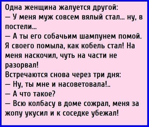 Одна женщина жалуется другой У меня муж совсем вялый стал ну в постели А ты его собачьим шампунем помой Я своего помыла как кобель стал На МЕНЯ НаСКОЧИП ЧУТЬ на части не разорвал Встречаются снова через три дня Ну ты мне и насоветовапа А что такое Всю колбасу в доме сожрал меня за жопу укусил и к соседке убежал