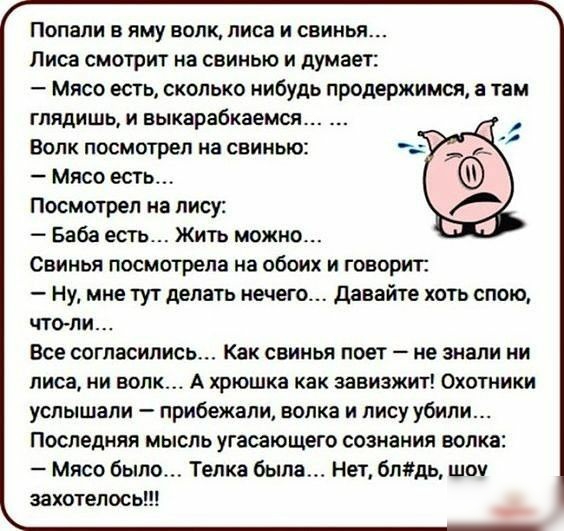 Попали в яму волк лиса и свинья Лиса смотрит на свинью и думает Мясо есть сколько нибудь продержимся а там глядишь и выкарабкаемся Волк посмотрел на свинью Мясо есть Посмотрел на лису Баба есть Жить можно Свинья посмотрела на обоих и говорит ну мне тут делать нечего давайте хоть спою чтоли Все согласились Как свинья поет не знали ни лиса ни волк А хрюшка как завизжит Охотники услышали прибежали во