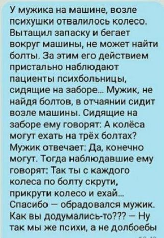 У мужика на машине возле психушки отвалилось колесо Вытащил записку и бегает вокруг машины не может найти болты за этим его действием пристальио наблюдают пациенты психбольницы сидящие на заборе Мужик не найдя болтов в отчаянии сидит возле машины Сидящие на заборе ему говорят А колёса могут ехать на трёх болтах Мужик отвечает да конечно могут Тогда наблюдавшие ему говорят Так ты с каждого колеса п