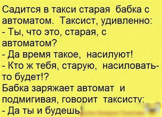 Садится в такси старая бабка с автоматом Таксист удивленно Ты что это старая с автоматом Да время такое насилуют Кто ж тебя старую насиловать то будет Бабка заряжает автомат и подмигивая говорит таксисту Да ты и будешь