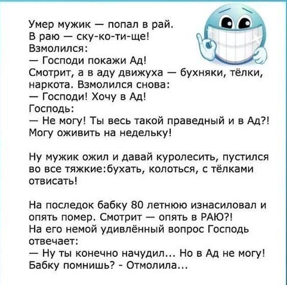 Умер мужик попал в рай В раю ску ко ти ще Взмолился Господи покажи Ад Смотрит а в аду движуха бухняки тёпки наркота Взмолился снова Господи Хочу в Ад Господь Не могу Ты весь такой праведный и в Ад Могу оживить на недельку Ну мужик ожил и давай куролесить пустился во все тяжкиебухать колоться тёпками отвисать На последок бабку 80 летнюю изнасиловал и опять помер Смотрит опять в РАЮ На его немой уди
