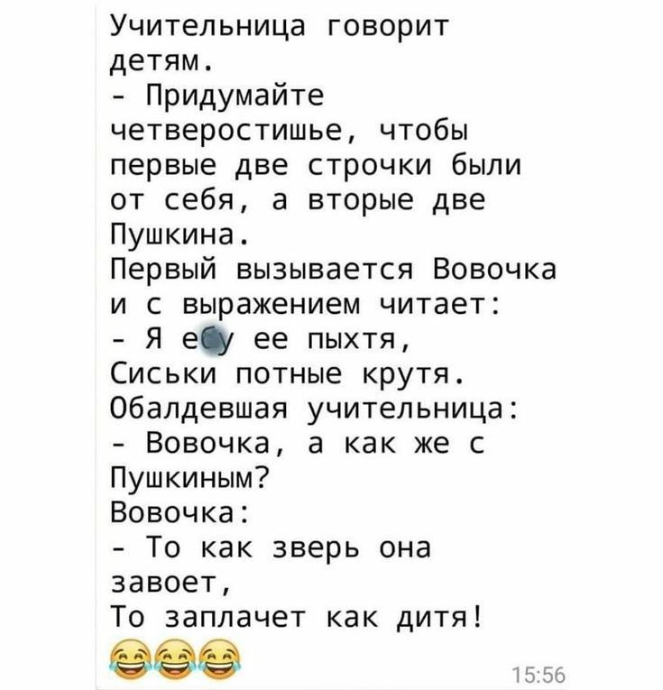 Учительница говорит детям Придумайте четверостишье чтобы первые две строчки были от себя а вторые две Пушкина Первый вызывается Вовочка и с выражением читает Я ещ ее пыхтя Сиськи потные крутя Обалдевшая учительница Вовочка а как же с Пушкиным Вовочка То как зверь она завоет То заплачет как дитя 56