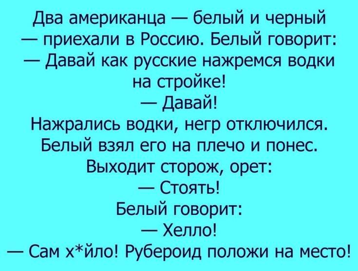 Два американца белый и черный приехали в Россию Белый говорит Давай как русские нажремся водки на стройке Давай Нажрапись водки негр отключился Белый взял его на плечо и понес Выходит сторож орет Стоять Белый говорит Хелпо Сам хйло Рубероид положи на место