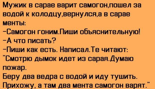 Мужик в сарае варит самогонлошел за водой к колодцувернулона в сарае менты Самогон гонимПиши объяснительную А что писать Пиши как есть НаписалТе читают Смотрю дымок идет из оаранДумаю пожар Беру два ведра с водой и иду тушить Прихожу а там два мента самогон варят