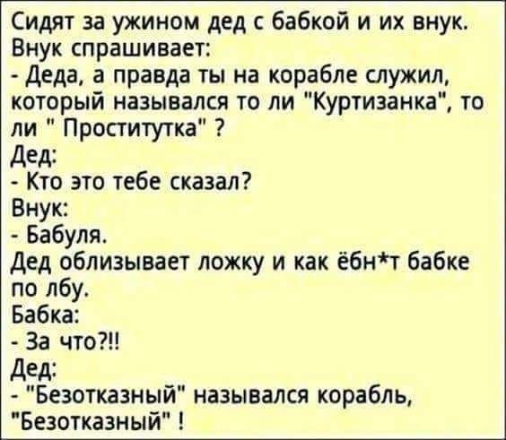 Сидят за ужином дед с бабкой и их внук Внук спрашивает Деда а правда ты на корабле служил который назывался то ли Куртизанка то ли Проститутка дед Кто это тебе сказал Внук Бабуля Дед облизывает ложку и как ёбнт бабке по лбу Бабка За что Дед Безотказный назывался корабль Безотказный