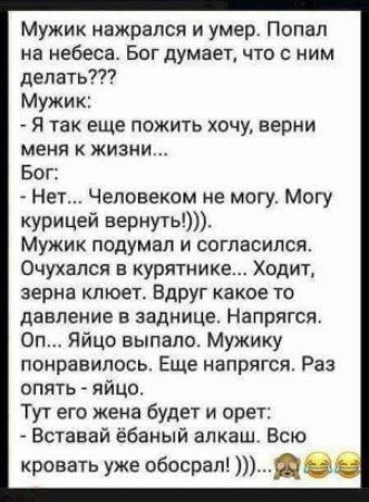 Мужик нажрался и умер Попал на небеса Бог думает что с ним делать7 Мужик Я так еще пожить хочу Берии меня жизни Бог Нет Человеком не могу Могу курицей вернугь Мужик подумал и согласился Очухался в курятнике Ходит зерна клюет Вдруг какое то давление в заднице Напрягся Оп Яйцо выпало Мужику понравилось Еще напрягся Раз опять яйцо Тут его жена будет и при Вставай ёбаный алкаш Всю кровать уже обосрап 