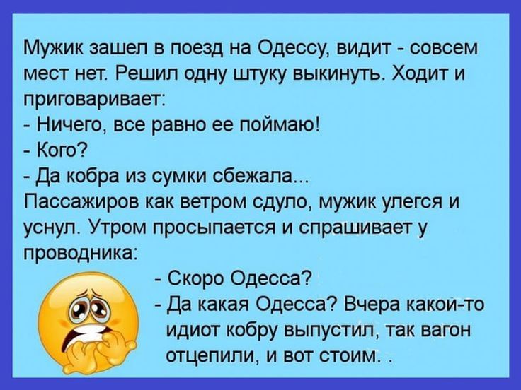 Мужик зашел в поезд на Одессу видит совсем мест нет Решил одну штуку выкинуть Ходит и приговаривает Ничего все равно ее поймаю Кого да кобра из сумки сбежала Пассажиров как ветром сдуло мужик упегся и уснул Утром просыпается и спрашивает у проводника Скоро Одесса Да какая Одесса Вчера какои то идиот кобру выпустил так вагон отцепили и вот стоим