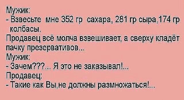 Мужик Вавесьте мне 352 гр сахара 281 гр сыра174 гр колбасы Продавец всё молча вэве шивает а сверху кладёт пачку презервативов Мужик Зачем Я это не заказывап Продавец Такие Как Вьъне должны размн0ться