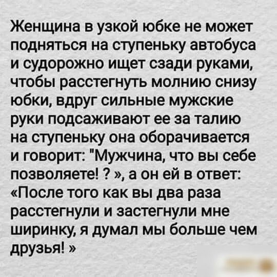 Женщина в узкой юбке не может подняться на ступеньку автобуса и судорожно ищет сзади руками чтобы расстегнуть молнию снизу юбки вдруг сильные мужские руки подсаживают ее за талию на ступеньку она оборачивается и говорит Мужчина что вы себе позволяете а он ей в ответ После того как вы два раза расстегнули и застегнули мне ширинку я думал мы больше чем друзья