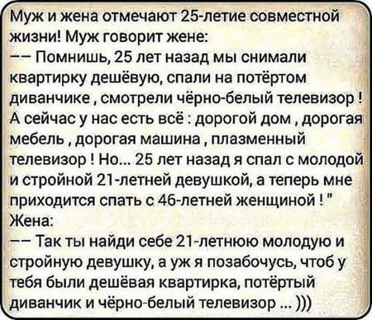 Муж и жена отмечают 25 летие совместной жизни Муж говорит жене Помнишь 25 лет назад мы снимали квартирку дешёвую спали на потёртом диванчике смотрели чёрнобелый телевизор А сейчас у нас есть всё дорогой дом дорогая мебель дорогая машина плазменный телевизор Но 25 лет назад я спал с молодой и стройной 21 летней девушкой а теперь мне приходится спать с 46летней женщиной Жена Так ты найди себе 21 лет