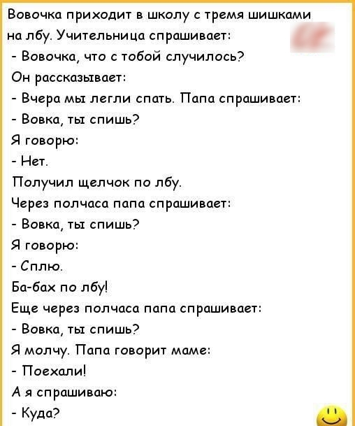 Вовочка приходит в школу с тремя шишками на лбу Учительница спрашивает Вовочка что с тобой случилось Он рассказывает Вчера мы легли спать Папа спрашивает Вовка ты спишь Я говорю Нет Получил щелчок по лбу Через полчаса папа спрашивает Вовка ты спишь Я говорю Сплю Ба бах по лбу Еще через полчаса папа спрашивает Вовка ты спишь Я молчу Папа говорит мам Поехали А я спрашиваю Куда