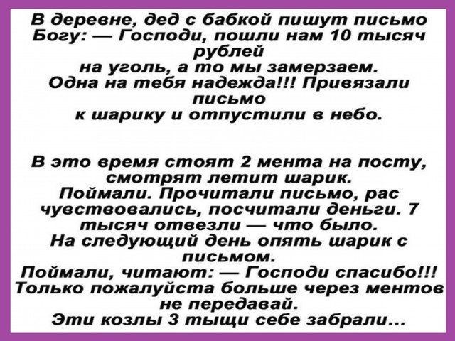 В деревне дед бабкой пишут письмо Богу Господи пошли нам 10 тысяч рублей на уголь а то мы замерзаем Одна на тебя надежда Привязали письмо к шарику и отпустили в небо В это время стоят 2 мента на посту смотрят летит шарик Поймали Прочитали письмо рас чувствовались посчитали деньги 7 тысяч отвезли что было На следующий день опять шарик с письмом Поймали читают Господи спасибо Только пожалуйста больш