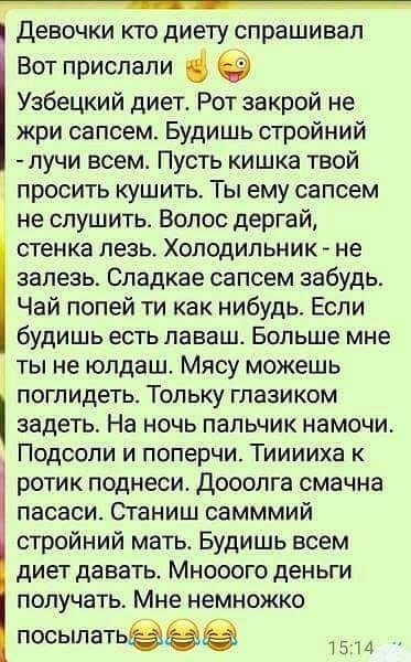 девочки КТО ДИЕТУ спрашивал Вот прислали Узбецкий диет Рот закрой не жри сапсем Будишь стройний лучи всем Пусть кишка твой просить кушить Ты ему сапсем не спушить Волос дергай стенка лезь ХОЛОДИЛЬНИК не залезь Спадкае сапсем забудь Чай попей ти как нибудь Если будишь есть ПЭВБШ Больше мне ты не юлдаш Мясу можешь ПОГПИДЕТЬ ТОПЬКУ ГЛаЗИКОМ задеть На ночь пальчик намочи Подсопи и поперчи Тииииха к ро
