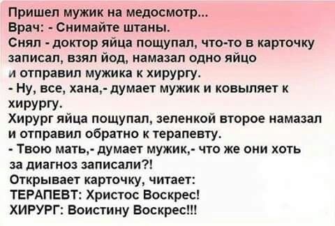 Пришел мужик на медосмотр Врач Снимайте штаны Снял доктор яйца пощупал что то в карточку записал вцяп йод намазал одно яйцо и отправил мужика к хирургу Ну все хана думает мужик и ковьшяет к хирургу Хирург яйца пощупал зеленкой второе намазал и отправил обратно к терапевту Твою мать думает мужик что же они хоть за диагноз записали Открывает карточку читает ТЕРАПЕВТ Христос Воскрес ХИРУРГ Воистину В