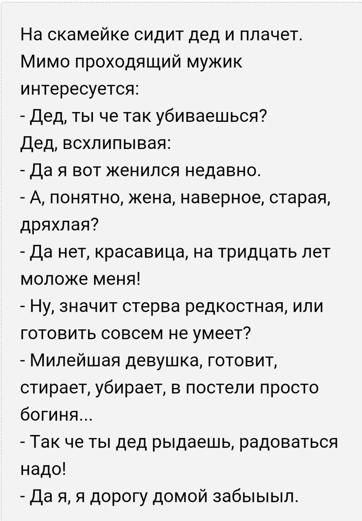 На скамейке сидит дед и плачет Мимо проходящий мужик интересуется Дед ты че так убиваешься Дед всхлипывая Да я вот женился недавно А понятно жена наверное старая дряхпая Да нет красавица на тридцать лет моложе меня Ну значит стерва редкостная или готовить совсем не умеет Мипейшая девушка готовит стирает убирает в постели просто богиня Так че ты дед рыдаешь радоваться надо Да я я дорогу домой забыы