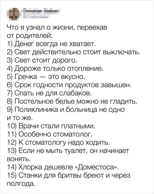 Что я узнал о жизни переехав от родителей 1 Денег всегда не хватает 2 Свет действительно стоит выключать 3 Свет стоит дорого 4 Дороже только отопление 5 Гречка это вкусно 6 Срок годности продуктов завышен 7 Спать не для слабаков 8 Постельное белье можно не гладить 9 Поликлиника и больница не одно и то же 10 Врачи стали платными 11 Особенно стоматолог 12 К стоматологу надо ходить 18 Если не мыть ту