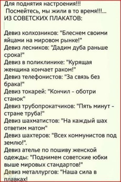 для поднятия настроения Посмейтесь мы жили в то время ИЗ СОВЕТСКИХ ПЛАКАТОВ девиз колхозников Блесием своими яйцами на мировом рынке девиз лесников дадим дуба раньше срока девиз в поликлинике урящая женщина кончает раком девиз тепефонистов За связь без брака девиз токарей Кончил оботри станок девиз трубопрокатчиков Пять минут стране труба девиз шахматистов На каждый шах ответим матом девиз шахтеро