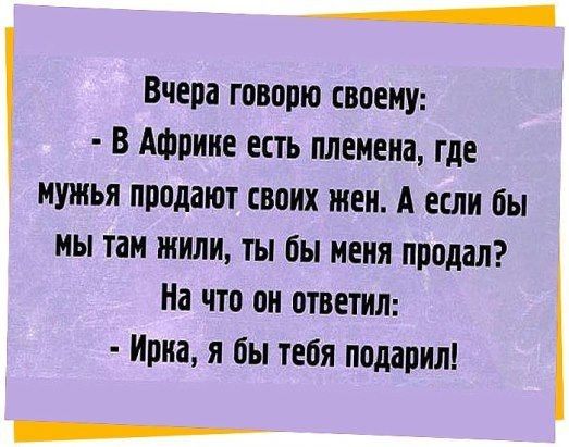 _ Вчера говорю СВОЕМУ В Африке ЕСТЬ племена где МУЖЬЯ продают своих жен А если бы МЫ там или ТЫ бы МЕНЯ продал На ЧТП ОН ОТВЕТИЛ ИЩИ Я бы тебя подарил __
