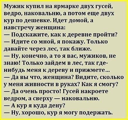 Мужик купил на ярмарке двух гусей ведро наковальню а потом еще двух кур по дешевке Идет домой а навстречу женщина Подскажите как к деревне пройти Идите со мной я покажу Только давайте через ЛЕС ТЗК ближе ну конечно а то я вас мужиков не знаю Только зайдем в лес так где нибудь меня к дереву и прижмете Да вы что женщина Видите сколько у меня живности в руках Как я смогу Да очень просто Гусей накроет