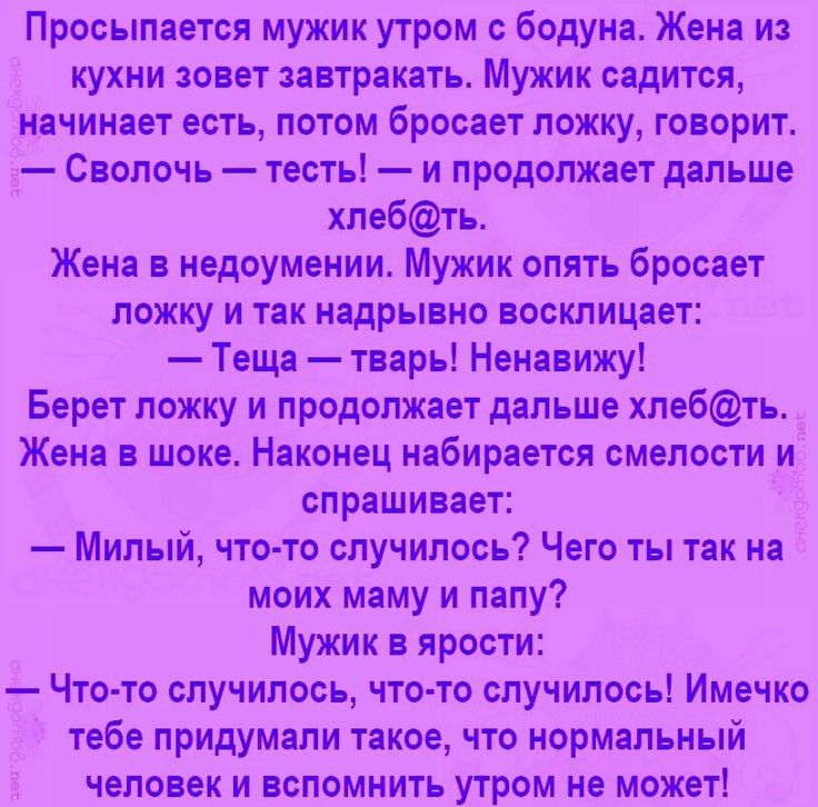 Просыпается мужик утром с бодуна Жена из кухни зовет завтракать Мужик садится начинает есть потом бросает ложку говорит д Сволочь тесть и продолжает дальше хлебть Жена в недоумении Мужик опять бросает ложку и так надрывно восклицает Теща тварь Ненавижу Берет ложку и продолжает дальше хлебть Жена в шоке Наконец набирается смелости и спрашивает Милый что то случилось Чего ты так на моих маму и папу 
