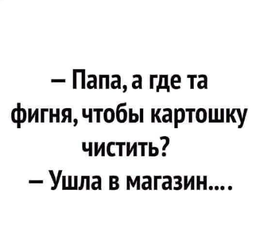 Папа а где та фигня чтобы картошку чистить Ушла в магазин