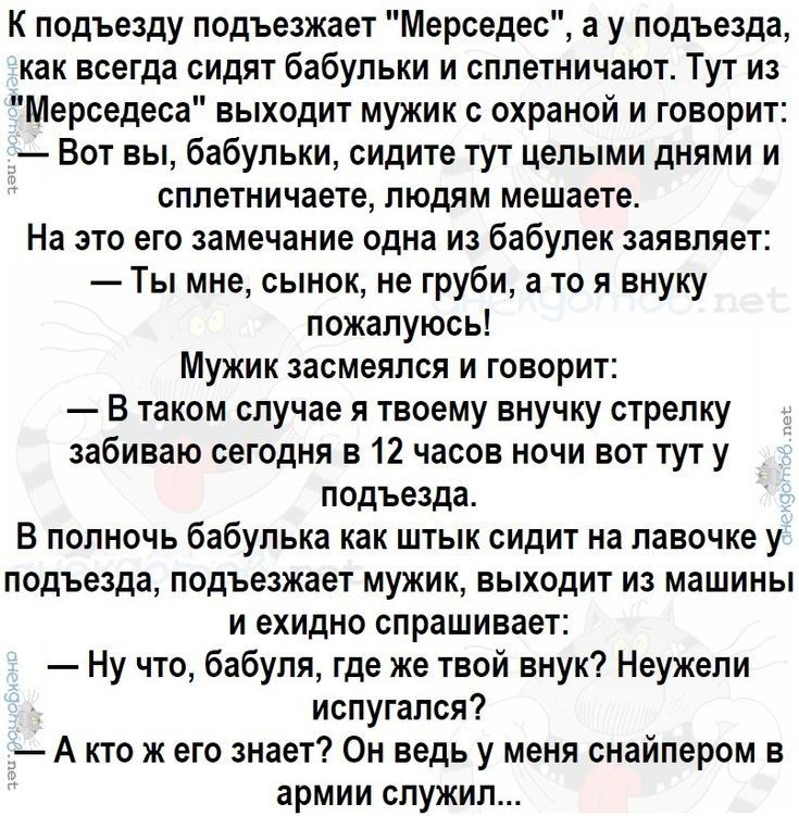 К подъезду подъезжает Мерседес а у подъезда как всегда сидят бабульки и сплетничают Тут из Мерседеса выходит мужик с охраной и говорит Вот вы бабульки сидите тут целыми днями и сплетничаете людям мешаете На это его замечание одна из бабулек заявляет Ты мне сынок не груби а то я внуку пожалуюсь Мужик засмеялся и говорит В таком случае я твоему внучку стрелку забиваю сегодня в 12 часов ночи вот тут 