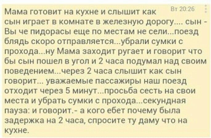 Мама готовит на кухне и слышит как В 20 сын играет в комнате в железную дорогу сын Вы че пидорасы еще по местам не сепипоезд блядь скоро отправляетсяубрали сумки с проходану Мама заходит ругает и говорит что бы сын пошел в угол и 2 часа подумал над своим поведениемчерез 2 часа слышит как сын говорит уважаемые пассажиры наш поезд отходит через 5 минутпросьба сесть на свои места и убрать сумки с про